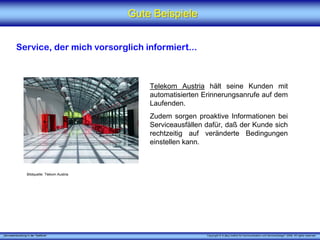„Serviceentwicklung in der Telefonie“ Copyright © X [iks] Institut für Kommunikation und ServiceDesign® 2008. All rights reserved.
Gute BeispieleGute Beispiele
Service, der mich vorsorglich informiert...
Telekom Austria hält seine Kunden mit
automatisierten Erinnerungsanrufe auf dem
Laufenden.
Zudem sorgen proaktive Informationen bei
Serviceausfällen dafür, daß der Kunde sich
rechtzeitig auf veränderte Bedingungen
einstellen kann.
Bildquelle: Tlekom Austria
 