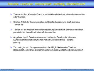 „Serviceentwicklung in der Telefonie“ Copyright © X [iks] Institut für Kommunikation und ServiceDesign® 2008. All rights reserved.
Aktuelle Telefonie: massenhaft, vielfältig, standardisiertAktuelle Telefonie: massenhaft, vielfältig, standardisiert
Telefon ist der „kürzeste Draht“ zum Markt und damit zu einem Interessenten
oder Kunden
Großer Anteil der Kommunikation in Geschäftsbeziehung läuft über das
Telefon ab
Telefon ist ein Medium mit hoher Bedeutung und schafft oftmals den ersten
persönlichen Kontakt mit einem Interessenten
Angebote durch Servicerufnummern haben im Bereich der direkten
Kundenkommunikation für einen hohen Stellenwert des Telefons
gesorgt
Technologische Lösungen erweitern die Möglichkeiten des Telefons
Beträchtlich, allerdings die Kommunikation dabei weitgehend standardisiert
 