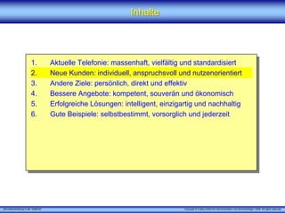 „Serviceentwicklung in der Telefonie“ Copyright © X [iks] Institut für Kommunikation und ServiceDesign® 2008. All rights reserved.
InhalteInhalte
1. Aktuelle Telefonie: massenhaft, vielfältig und standardisiert
2. Neue Kunden: individuell, anspruchsvoll und nutzenorientiert
3. Andere Ziele: persönlich, direkt und effektiv
4. Bessere Angebote: kompetent, souverän und ökonomisch
5. Erfolgreiche Lösungen: intelligent, einzigartig und nachhaltig
6. Gute Beispiele: selbstbestimmt, vorsorglich und jederzeit
 