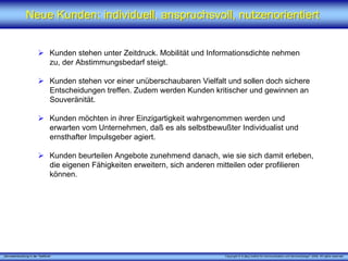 „Serviceentwicklung in der Telefonie“ Copyright © X [iks] Institut für Kommunikation und ServiceDesign® 2008. All rights reserved.
Neue Kunden: individuell, anspruchsvoll, nutzenorientiertNeue Kunden: individuell, anspruchsvoll, nutzenorientiert
Kunden stehen unter Zeitdruck. Mobilität und Informationsdichte nehmen
zu, der Abstimmungsbedarf steigt.
Kunden stehen vor einer unüberschaubaren Vielfalt und sollen doch sichere
Entscheidungen treffen. Zudem werden Kunden kritischer und gewinnen an
Souveränität.
Kunden möchten in ihrer Einzigartigkeit wahrgenommen werden und
erwarten vom Unternehmen, daß es als selbstbewußter Individualist und
ernsthafter Impulsgeber agiert.
Kunden beurteilen Angebote zunehmend danach, wie sie sich damit erleben,
die eigenen Fähigkeiten erweitern, sich anderen mitteilen oder profilieren
können.
 