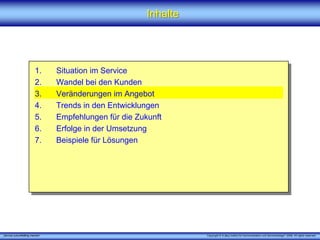 Inhalte




                         1.      Situation im Service
                         2.      Wandel bei den Kunden
                         3.      Veränderungen im Angebot
                         4.      Trends in den Entwicklungen
                         5.      Empfehlungen für die Zukunft
                         6.      Erfolge in der Umsetzung
                         7.      Beispiele für Lösungen




„Service zukunftsfähig machen“                                     Copyright © X [iks] Institut für Kommunikation und ServiceDesign® 2008. All rights reserved.
 