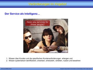 Veränderungen im Angebot


          Der Service als Intelligenz...




              1. Wissen über Kunden und die spezifischen Kundenanforderungen erlangen und
              2. Wissen systematisch identifizieren, erwerben, entwickeln, verteilen, nutzen und bewahren



„Service zukunftsfähig machen“                                                  Copyright © X [iks] Institut für Kommunikation und ServiceDesign® 2008. All rights reserved.
 