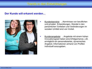 Trends in den Entwicklungen


          Der Kunde will erkannt werden...


                                            Kundenkenntnis: ...Kenntnisse von beruflichen
                                            und privaten Entwicklungen, Wandel in den
                                            persönlichen Vorlieben und Veränderungen im
                                            sozialen Umfeld sind von Vorteil.


                                            Kundenangebote: ...Angebote mit einem hohen
                                            Innovationsgrad haben eine Erfolgschance, z.B.
                                            ermöglicht ein personalisiertes, dynamisches
                                            Angebot, Informationen anhand von Profilen
                                            individuell auszugeben.




„Service zukunftsfähig machen“                             Copyright © X [iks] Institut für Kommunikation und ServiceDesign® 2008. All rights reserved.
 