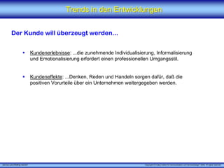 Trends in den Entwicklungen


          Der Kunde will überzeugt werden...


                                 Kundenerlebnisse: ...die zunehmende Individualisierung, Informalisierung
                                 und Emotionalisierung erfordert einen professionellen Umgangsstil.


                                 Kundeneffekte: ...Denken, Reden und Handeln sorgen dafür, daß die
                                 positiven Vorurteile über ein Unternehmen weitergegeben werden.




„Service zukunftsfähig machen“                                                      Copyright © X [iks] Institut für Kommunikation und ServiceDesign® 2008. All rights reserved.
 