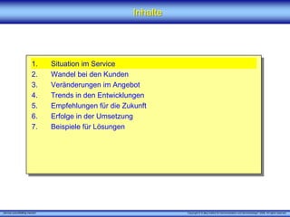 Inhalte




                         1.      Situation im Service
                         2.      Wandel bei den Kunden
                         3.      Veränderungen im Angebot
                         4.      Trends in den Entwicklungen
                         5.      Empfehlungen für die Zukunft
                         6.      Erfolge in der Umsetzung
                         7.      Beispiele für Lösungen




„Service zukunftsfähig machen“                                     Copyright © X [iks] Institut für Kommunikation und ServiceDesign® 2008. All rights reserved.
 
