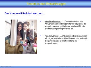 Trends in den Entwicklungen


          Der Kunde will belohnt werden...


                                             Kundenleistungen: ...Lösungen sollten auf
                                             Anwendungen und Bedarfsfelder abzielen, die
                                             vergleichsweise gut bekannt sind und für die
                                             die Marktumgebung vertraut ist.


                                             Kundenvorteile: ...entscheidend ist die wirklich
                                             wichtigen Vorteile zu identifizieren und sich auf
                                             die zuverlässige Gewährleistung zu
                                             konzentrieren.




„Service zukunftsfähig machen“                               Copyright © X [iks] Institut für Kommunikation und ServiceDesign® 2008. All rights reserved.
 