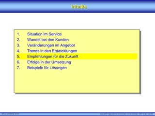 Inhalte




                         1.      Situation im Service
                         2.      Wandel bei den Kunden
                         3.      Veränderungen im Angebot
                         4.      Trends in den Entwicklungen
                         5.      Empfehlungen für die Zukunft
                         6.      Erfolge in der Umsetzung
                         7.      Beispiele für Lösungen




„Service zukunftsfähig machen“                                     Copyright © X [iks] Institut für Kommunikation und ServiceDesign® 2008. All rights reserved.
 