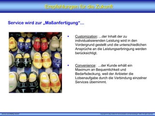 Empfehlungen für die Zukunft


          Service wird zur „Maßanfertigung“...


                                             Customization: ...der Inhalt der zu
                                             individualisierenden Leistung wird in den
                                             Vordergrund gestellt und die unterschiedlichen
                                             Ansprüche an die Leistungserbringung werden
                                             berücksichtigt.


                                             Convenience: ...der Kunde erhält ein
                                             Maximum an Bequemlichkeit und
                                             Bedarfsdeckung, weil der Anbieter die
                                             Lotsenaufgabe durch die Verbindung einzelner
                                             Services übernimmt.




„Service zukunftsfähig machen“                               Copyright © X [iks] Institut für Kommunikation und ServiceDesign® 2008. All rights reserved.
 