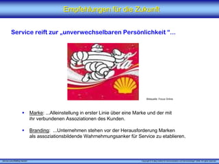 Empfehlungen für die Zukunft


          Service reift zur „unverwechselbaren Persönlichkeit “...




                                                                                           Bildquelle: Focus Online




                                 Marke: ...Alleinstellung in erster Linie über eine Marke und der mit
                                 ihr verbundenen Assoziationen des Kunden.

                                 Branding: ...Unternehmen stehen vor der Herausforderung Marken
                                 als assoziationsbildende Wahrnehmungsanker für Service zu etablieren.



„Service zukunftsfähig machen“                                                        Copyright © X [iks] Institut für Kommunikation und ServiceDesign® 2008. All rights reserved.
 