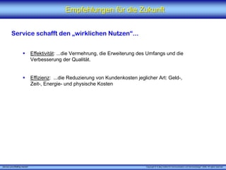 Empfehlungen für die Zukunft


          Service schafft den „wirklichen Nutzen“...


                                 Effektivität: ...die Vermehrung, die Erweiterung des Umfangs und die
                                 Verbesserung der Qualität.


                                 Effizienz: ...die Reduzierung von Kundenkosten jeglicher Art: Geld-,
                                 Zeit-, Energie- und physische Kosten




„Service zukunftsfähig machen“                                                      Copyright © X [iks] Institut für Kommunikation und ServiceDesign® 2008. All rights reserved.
 
