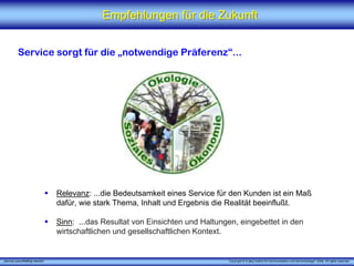 Empfehlungen für die Zukunft


          Service sorgt für die „notwendige Präferenz“...




                                 Relevanz: ...die Bedeutsamkeit eines Service für den Kunden ist ein Maß
                                 dafür, wie stark Thema, Inhalt und Ergebnis die Realität beeinflußt.

                                 Sinn: ...das Resultat von Einsichten und Haltungen, eingebettet in den
                                 wirtschaftlichen und gesellschaftlichen Kontext.


„Service zukunftsfähig machen“                                                   Copyright © X [iks] Institut für Kommunikation und ServiceDesign® 2008. All rights reserved.
 
