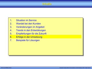 Inhalte




                         1.      Situation im Service
                         2.      Wandel bei den Kunden
                         3.      Veränderungen im Angebot
                         4.      Trends in den Entwicklungen
                         5.      Empfehlungen für die Zukunft
                         6.      Erfolge in der Umsetzung
                         7.      Beispiele für Lösungen




„Service zukunftsfähig machen“                                     Copyright © X [iks] Institut für Kommunikation und ServiceDesign® 2008. All rights reserved.
 