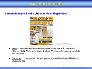Erfolge in der Umsetzung


          Berücksichtigen Sie die „Nachhaltigen Ergebnisse“...




                                                                                 Bildquelle: MEHRWERT Verlag



                                 Profit: ...Zunahme materieller und ideeller Werte, wie z. B. finanzieller
                                 Gewinn (Geld-Wert), Mehr-Wert, Erlebnis-Wert bzw. deren wirkungsvollste
                                 Kombination.

                                 Vertrauen: ...Vertrauen in die Kompetenz, das Wohlwollen und Diskretion
                                 des Anbieters.


„Service zukunftsfähig machen“                                                       Copyright © X [iks] Institut für Kommunikation und ServiceDesign® 2008. All rights reserved.
 