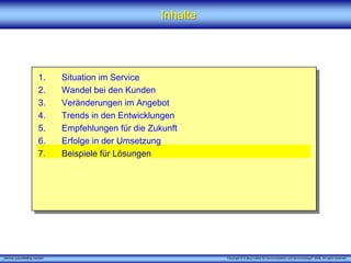 Inhalte




                         1.      Situation im Service
                         2.      Wandel bei den Kunden
                         3.      Veränderungen im Angebot
                         4.      Trends in den Entwicklungen
                         5.      Empfehlungen für die Zukunft
                         6.      Erfolge in der Umsetzung
                         7.      Beispiele für Lösungen




„Service zukunftsfähig machen“                                     Copyright © X [iks] Institut für Kommunikation und ServiceDesign® 2008. All rights reserved.
 