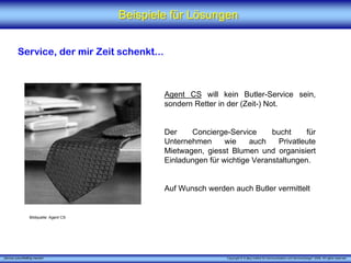 Beispiele für Lösungen


          Service, der mir Zeit schenkt...



                                                  Agent CS will kein Butler-Service sein,
                                                  sondern Retter in der (Zeit-) Not.


                                                  Der    Concierge-Service      bucht     für
                                                  Unternehmen      wie    auch    Privatleute
                                                  Mietwagen, giesst Blumen und organisiert
                                                  Einladungen für wichtige Veranstaltungen.


                                                  Auf Wunsch werden auch Butler vermittelt


                   Bildquelle: Agent CS




„Service zukunftsfähig machen“                                     Copyright © X [iks] Institut für Kommunikation und ServiceDesign® 2008. All rights reserved.
 
