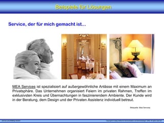 Beispiele für Lösungen


          Service, der für mich gemacht ist...




                 MEA Services ist spezialisiert auf außergewöhnliche Anlässe mit einem Maximum an
                 Privatsphäre. Das Unternehmen organisiert Feiern im privaten Rahmen, Treffen im
                 exklusivsten Kreis und Übernachtungen in faszinierendem Ambiente. Der Kunde wird
                 in der Beratung, dem Design und der Privaten Assistenz individuell betreut.
                                                                                                             Bildquelle: Mea Services




„Service zukunftsfähig machen“                                        Copyright © X [iks] Institut für Kommunikation und ServiceDesign® 2008. All rights reserved.
 