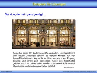 Beispiele für Lösungen


          Service, der mir ganz genügt...




                                 Apple hat seine 201 Ladengeschäfte verändert. Nicht zuletzt mit
                                 dem neuen Concierge-Service: So werden Kunden nun von
                                 Apple-Mitarbeitern in Aqua-blauen Hemden schon am Eingang
                                 begrüßt und direkt zum passenden Abteil des Geschäftes
                                 geleitet. Auch im Laden selbst werden potentielle Käufer schnell
                                 abgefangen und durch das Angebot geführt.
                                                                                       Bildquelle: Apple Inc.


„Service zukunftsfähig machen“                                                      Copyright © X [iks] Institut für Kommunikation und ServiceDesign® 2008. All rights reserved.
 