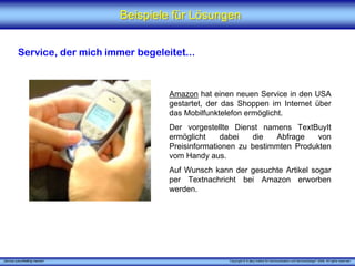 Beispiele für Lösungen


          Service, der mich immer begeleitet...



                                         Amazon hat einen neuen Service in den USA
                                         gestartet, der das Shoppen im Internet über
                                         das Mobilfunktelefon ermöglicht.
                                         Der vorgestellte Dienst namens TextBuyIt
                                         ermöglicht    dabei   die   Abfrage    von
                                         Preisinformationen zu bestimmten Produkten
                                         vom Handy aus.
                                         Auf Wunsch kann der gesuchte Artikel sogar
                                         per Textnachricht bei Amazon erworben
                                         werden.




„Service zukunftsfähig machen“                           Copyright © X [iks] Institut für Kommunikation und ServiceDesign® 2008. All rights reserved.
 