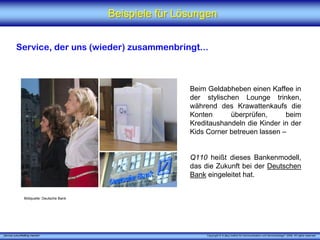 Beispiele für Lösungen


          Service, der uns (wieder) zusammenbringt...



                                                             Beim Geldabheben einen Kaffee in
                                                             der stylischen Lounge trinken,
                                                             während des Krawattenkaufs die
                                                             Konten      überprüfen,      beim
                                                             Kreditaushandeln die Kinder in der
                                                             Kids Corner betreuen lassen –


                                                             Q110 heißt dieses Bankenmodell,
                                                             das die Zukunft bei der Deutschen
                                                             Bank eingeleitet hat.


                 Bildquelle: Deutsche Bank




„Service zukunftsfähig machen“                                    Copyright © X [iks] Institut für Kommunikation und ServiceDesign® 2008. All rights reserved.
 