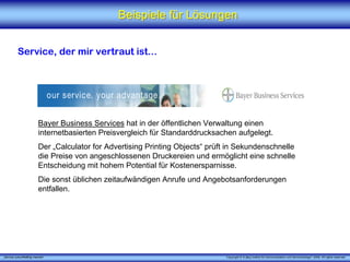 Beispiele für Lösungen


          Service, der mir vertraut ist...




                         Bayer Business Services hat in der öffentlichen Verwaltung einen
                         internetbasierten Preisvergleich für Standarddrucksachen aufgelegt.
                         Der „Calculator for Advertising Printing Objects“ prüft in Sekundenschnelle
                         die Preise von angeschlossenen Druckereien und ermöglicht eine schnelle
                         Entscheidung mit hohem Potential für Kostenersparnisse.
                         Die sonst üblichen zeitaufwändigen Anrufe und Angebotsanforderungen
                         entfallen.




„Service zukunftsfähig machen“                                                 Copyright © X [iks] Institut für Kommunikation und ServiceDesign® 2008. All rights reserved.
 