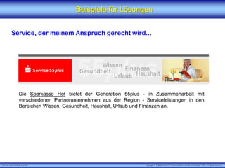Beispiele für Lösungen


          Service, der meinem Anspruch gerecht wird...




                   Die Sparkasse Hof bietet der Generation 55plus - in Zusammenarbeit mit
                   verschiedenen Partnerunternehmen aus der Region - Serviceleistungen in den
                   Bereichen Wissen, Gesundheit, Haushalt, Urlaub und Finanzen an.




„Service zukunftsfähig machen“                                       Copyright © X [iks] Institut für Kommunikation und ServiceDesign® 2008. All rights reserved.
 