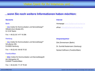 Vielen Dank für Ihr Interesse und ...


          ...wenn Sie noch weitere Informationen haben möchten:

            Standorte                                               Internet

            Berlin                                                  Homepage: www.DieServiceForscher.de

            X [iks] Institut für Kommunikation und ServiceDesign®   ePost: office@DieServiceForscher.de
            Wilhelm-Kuhr-Straße 87b
            D-13187 Berlin

            Fon: + 49 (0) 30 / 417 19 296

            Hamburg                                                 Ansprechpartner

            X [iks] Institut für Kommunikation und ServiceDesign®   Dirk Zimmermann (Berlin)
            Schulkamp 20b
            D-22609 Hamburg                                         Dr. Gunhild Kestermann (Hamburg)

            Fon: + 49 (0) 40 / 89 80 70 02                          Norbert Hoffmann (Frankfurt/Main)

            Frankfurt/Main

            X [iks] Institut für Kommunikation und ServiceDesign®
            Am Weingarten 25
            D-60487 Frankfurt/Main

            Fon: + 49 (0) 69 / 71 37 78 28

„Service zukunftsfähig machen“                                            Copyright © X [iks] Institut für Kommunikation und ServiceDesign® 2008. All rights reserved.
 