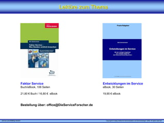 Lektüre zum Thema




                             Faktor Service                                  Entwicklungen im Service
                             Buch/eBook, 106 Seiten                          eBook, 30 Seiten

                             21,80 € Buch / 16,80 € eBook                    19,90 € eBook



                             Bestellung über: office@DieServiceForscher.de



„Service zukunftsfähig machen“                                                 Copyright © X [iks] Institut für Kommunikation und ServiceDesign® 2008. All rights reserved.
 