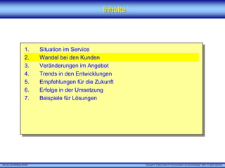 Inhalte




                         1.      Situation im Service
                         2.      Wandel bei den Kunden
                         3.      Veränderungen im Angebot
                         4.      Trends in den Entwicklungen
                         5.      Empfehlungen für die Zukunft
                         6.      Erfolge in der Umsetzung
                         7.      Beispiele für Lösungen




„Service zukunftsfähig machen“                                     Copyright © X [iks] Institut für Kommunikation und ServiceDesign® 2008. All rights reserved.
 