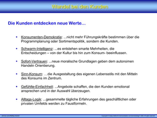 Wandel bei den Kunden


          Die Kunden entdecken neue Werte...


                                 Konsumenten-Demokratie: ...nicht mehr Führungskräfte bestimmen über die
                                 Programmplanung oder Sortimentspolitik, sondern die Kunden.

                                 Schwarm-Intelligenz: ...es entstehen smarte Mehrheiten, die
                                 Entscheidungen – von der Kultur bis hin zum Konsum- beeinflussen.

                                 Sofort-Vertrauen: ...neue moralische Grundlagen geben dem autonomen
                                 Handeln Orientierung.

                                 Sinn-Konsum: …die Ausgestaltung des eigenen Lebensstils mit den Mitteln
                                 des Konsums im Zentrum.

                                 Gefühlte-Einfachheit: ...Angebote schaffen, die den Kunden emotional
                                 ansprechen und in der Auswahl überzeugen.

                                 Alltags-Logik: ...gesammelte tägliche Erfahrungen des geschäftlichen oder
                                 privaten Umfelds werden zu Faustformeln.


„Service zukunftsfähig machen“                                                      Copyright © X [iks] Institut für Kommunikation und ServiceDesign® 2008. All rights reserved.
 