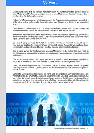 Vorwort
Digitale Services - Strategien, Konzepte und Lösungen 2
Die Digitalisierung hat zu starken Veränderungen im Kundenverhalten geführt: Kunden
sind Multichannel-Profis, sie springen zwischen den Medien und Kanälen hin und her –
mit dem Ziel der Selbstoptimierung.
Neben der Mediennutzung hat sich außerdem die Erwartungshaltung massiv verändert –
wofür nicht zuletzt erfolgreiche Internetpioniere wie Google und Amazon verantwortlich
sind.
Denn während im Hintergrund hoch intelligente Technologien arbeiten, finden Kunden bei
simpler Bedienung online die Informationen oder Produkte, die sie suchen.
Zwei Drittel der Internetnutzer in Deutschland kaufen heute schon regelmäßig online ein –
zunehmend über den mobilen Kanal. Das Smartphone wird für viele bald schon das wich-
tigste Gerät für den Online-Einkauf sein.
So hat sich beispielsweise der Anteil der „smarten Mobilisten“ innerhalb eines Jahres von
rund drei auf jetzt sechs Prozent nahezu verdoppelt. Dieser Anwendertyp nutzt das Inter-
net beruflich und privat zehn Stunden pro Tag zumeist über mobile Endgeräte.
Den größten Vorteil der Digitalisierung sehe die Menschen in der Einfachheit, das heißt, in
der Möglichkeit, etwas online in einem durchgängigen, unkomplizierten Prozeß abwickeln
zu können.
Das im Kommunikations-, Verkaufs- und Serviceprozeß zu berücksichtigen, muß Pflicht
für jedes Unternehmen sein, das das Gebot der Kundenorientierung ernst nimmt.
Denn, die Erwartungen und Bedürfnisse der „neuen“ Kunden werden immer komplexer
und bergen eine enorme Dynamik, sodaß sie für Unternehmen auch immer weniger kal-
kulierbar sind.
Der digital vernetzte Kunde erwartet ein naht- und reibungsloses Serviceerlebnis über alle
Kanäle hinweg. Er erwartet Konsistenz, unabhängig von Ort, Zeit, Gerät oder Medium. Es
geht nicht darum, einzelne Servicetransaktionen, einzelne Kanäle oder Kontaktpunkte zu
optimieren, sondern eine konsistente und effektive Kundenreise über alle Kontaktpunkte
hinweg zu ermöglichen und dem Kunden da zu helfen, wo er gerade ist.
 