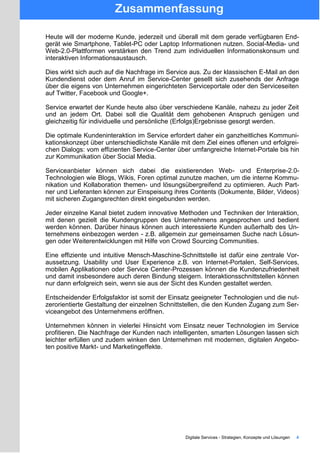 Zusammenfassung
Heute will der moderne Kunde, jederzeit und überall mit dem gerade verfügbaren End-
gerät wie Smartphone, Tablet-PC oder Laptop Informationen nutzen. Social-Media- und
Web-2.0-Plattformen verstärken den Trend zum individuellen Informationskonsum und
interaktiven Informationsaustausch.
Dies wirkt sich auch auf die Nachfrage im Service aus. Zu der klassischen E-Mail an den
Kundendienst oder dem Anruf im Service-Center gesellt sich zusehends der Anfrage
über die eigens von Unternehmen eingerichteten Serviceportale oder den Serviceseiten
auf Twitter, Facebook und Google+.
Service erwartet der Kunde heute also über verschiedene Kanäle, nahezu zu jeder Zeit
und an jedem Ort. Dabei soll die Qualität dem gehobenen Anspruch genügen und
gleichzeitig für individuelle und persönliche (Erfolgs)Ergebnisse gesorgt werden.
Die optimale Kundeninteraktion im Service erfordert daher ein ganzheitliches Kommuni-
kationskonzept über unterschiedlichste Kanäle mit dem Ziel eines offenen und erfolgrei-
chen Dialogs: vom effizienten Service-Center über umfangreiche Internet-Portale bis hin
zur Kommunikation über Social Media.
Serviceanbieter können sich dabei die existierenden Web- und Enterprise-2.0-
Technologien wie Blogs, Wikis, Foren optimal zunutze machen, um die interne Kommu-
nikation und Kollaboration themen- und lösungsübergreifend zu optimieren. Auch Part-
ner und Lieferanten können zur Einspeisung ihres Contents (Dokumente, Bilder, Videos)
mit sicheren Zugangsrechten direkt eingebunden werden.
Jeder einzelne Kanal bietet zudem innovative Methoden und Techniken der Interaktion,
mit denen gezielt die Kundengruppen des Unternehmens angesprochen und bedient
werden können. Darüber hinaus können auch interessierte Kunden außerhalb des Un-
ternehmens einbezogen werden - z.B. allgemein zur gemeinsamen Suche nach Lösun-
gen oder Weiterentwicklungen mit Hilfe von Crowd Sourcing Communities.
Eine effiziente und intuitive Mensch-Maschine-Schnittstelle ist dafür eine zentrale Vor-
aussetzung. Usability und User Experience z.B. von Internet-Portalen, Self-Services,
mobilen Applikationen oder Service Center-Prozessen können die Kundenzufriedenheit
und damit insbesondere auch deren Bindung steigern. Interaktionsschnittstellen können
nur dann erfolgreich sein, wenn sie aus der Sicht des Kunden gestaltet werden.
Entscheidender Erfolgsfaktor ist somit der Einsatz geeigneter Technologien und die nut-
zerorientierte Gestaltung der einzelnen Schnittstellen, die den Kunden Zugang zum Ser-
viceangebot des Unternehmens eröffnen.
Unternehmen können in vielerlei Hinsicht vom Einsatz neuer Technologien im Service
profitieren. Die Nachfrage der Kunden nach intelligenten, smarten Lösungen lassen sich
leichter erfüllen und zudem winken den Unternehmen mit modernen, digitalen Angebo-
ten positive Markt- und Marketingeffekte.
Digitale Services - Strategien, Konzepte und Lösungen 4
 