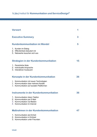 X [iks] Institut für Kommunikation und ServiceDesignÒ




Vorwort                                                 1


Executive Summary                                       3


Kundenkommunikation im Wandel                           5
1. Kunden im Dialog
2. Öffentlichkeit diskutiert mit
3. Netzwerke tauschen sich aus



Strategien in der Kundenkommunikation                   15
1. Persönliche Note
2. Individuelle Ansprache
3. Interaktiver Austausch


Konzepte in der Kundenkommunikation                     26
1. Kommunikation mit neuen Technologien
2. Kommunikation über mehrere Kanäle
3. Kommunikation auf sozialen Plattformen


Instrumente in der Kundenkommunikation                  36
1.   Kommunikation übers Telefon
2.   Kommunikation per E-Mail
3.   Kommunikation via Medien
4.   Kommunikation im Internet


Maßnahmen in der Kundenkommunikation                    47
1. Kommunikation als Einheit
2. Kommunikation in Echtzeit
3. Kommunikation unter Freunden




Inhalt
 