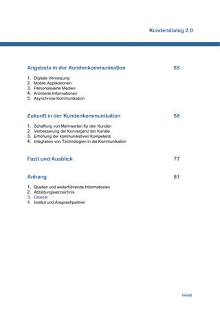 Kundendialog 2.0




Angebote in der Kundenkommunikation                              55
1.   Digitale Vernetzung
2.   Mobile Applikationen
3.   Personalisierte Medien
4.   Animierte Informationen
5.   Asynchrone Kommunikation



Zukunft in der Kundenkommunikation                               58
1.   Schaffung von Mehrwerten für den Kunden
2.   Verbesserung der Konvergenz der Kanäle
3.   Erhöhung der kommunikativen Kompetenz
4.   Integration von Technologien in die Kommunikation



Fazit und Ausblick                                               77


Anhang                                                           81
1.   Quellen und weiterführende Informationen
2.   Abbildungsverzeichnis
3.   Glossar
4.   Institut und Ansprechpartner




                                                                      Inhalt
 