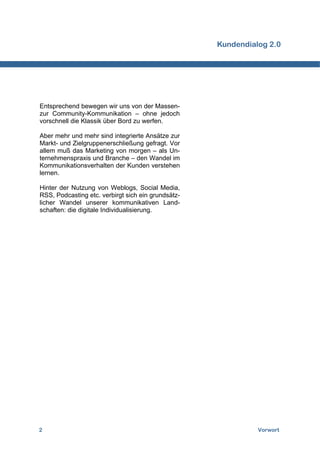 Kundendialog 2.0




Entsprechend bewegen wir uns von der Massen-
zur Community-Kommunikation – ohne jedoch
vorschnell die Klassik über Bord zu werfen.

Aber mehr und mehr sind integrierte Ansätze zur
Markt- und Zielgruppenerschließung gefragt. Vor
allem muß das Marketing von morgen – als Un-
ternehmenspraxis und Branche – den Wandel im
Kommunikationsverhalten der Kunden verstehen
lernen.

Hinter der Nutzung von Weblogs, Social Media,
RSS, Podcasting etc. verbirgt sich ein grundsätz-
licher Wandel unserer kommunikativen Land-
schaften: die digitale Individualisierung.




2                                                             Vorwort
 