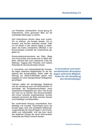 Kundendialog 2.0




von Produkten verantwortlich. Grund genug für
Unternehmen, einen genaueren Blick auf die
verbreiteten Meinungen zu werfen.

Und Unternehmen können diese auch nutzen:
Um zu erfahren, wie Kunden denken. Um zu
eruieren, was Kunden verändern würden. Oder
um mit diesen in den aktiven Dialog zu treten,
sofern die hierfür erforderliche Offenheit in der
Kommunikation innerhalb der Unternehmen ge-
geben ist.

Kommunikationsinstrumente wie Wikis, Blogs
und Communities sind bereits fest im Markt eta-
bliert, während teils noch unbekannte Tools wie
Mashups, Tagging oder Podcasts noch weitere
Potentiale für die Zukunft bieten können.

In innovativen und mehrwertbietenden Konzep-          In innovativen und mehr-
ten liegen zahlreiche Möglichkeiten für die Ge-     wertbietenden Konzepten
staltung des Kundendialogs. Dabei sollte die        liegen zahlreiche Möglich-
Planung von Web2.0-Aktivitäten jedoch nicht           keiten für die Gestaltung
losgelöst von einer übergeordneten Dialogstrate-
gie erfolgen.
                                                           des Kundendialogs!

Vielmehr stellen die durchgängige Gestaltung
und die Vernetzung auch mit herkömmlichen In-
strumenten der Kundenkommunikation einen
wesentlichen Erfolgsfaktor dar. Denn: Der Kunde
war noch nie so hybride: Das Konsumverhalten
wird immer schwerer prognostizierbar; Kunden
wechseln dynamisch die Rolle zwischen Sender
und Empfänger von Botschaften.

Die zunehmende Nutzung verschiedener Kon-
taktwege und neuester Technologien durch die
Kunden legen nahe: Die wichtigsten Differenzie-
rungsmerkmale der Zukunft liegen in der Emotio-
nalität und Individualität. Und das kann durch
den selektiven Einsatz der neuen Kommunikati-
onskanäle des Web2.0 erreicht werden.



4                                                               Executive Summary
 