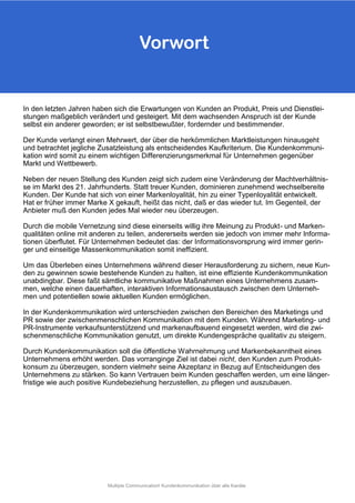 In den letzten Jahren haben sich die Erwartungen von Kunden an Produkt, Preis und Dienstlei-
stungen maßgeblich verändert und gesteigert. Mit dem wachsenden Anspruch ist der Kunde
selbst ein anderer geworden; er ist selbstbewußter, fordernder und bestimmender.
Der Kunde verlangt einen Mehrwert, der über die herkömmlichen Marktleistungen hinausgeht
und betrachtet jegliche Zusatzleistung als entscheidendes Kaufkriterium. Die Kundenkommuni-
kation wird somit zu einem wichtigen Differenzierungsmerkmal für Unternehmen gegenüber
Markt und Wettbewerb.
Neben der neuen Stellung des Kunden zeigt sich zudem eine Veränderung der Machtverhältnis-
se im Markt des 21. Jahrhunderts. Statt treuer Kunden, dominieren zunehmend wechselbereite
Kunden. Der Kunde hat sich von einer Markenloyalität, hin zu einer Typenloyalität entwickelt.
Hat er früher immer Marke X gekauft, heißt das nicht, daß er das wieder tut. Im Gegenteil, der
Anbieter muß den Kunden jedes Mal wieder neu überzeugen.
Durch die mobile Vernetzung sind diese einerseits willig ihre Meinung zu Produkt- und Marken-
qualitäten online mit anderen zu teilen, andererseits werden sie jedoch von immer mehr Informa-
tionen überflutet. Für Unternehmen bedeutet das: der Informationsvorsprung wird immer gerin-
ger und einseitige Massenkommunikation somit ineffizient.
Um das Überleben eines Unternehmens während dieser Herausforderung zu sichern, neue Kun-
den zu gewinnen sowie bestehende Kunden zu halten, ist eine effiziente Kundenkommunikation
unabdingbar. Diese faßt sämtliche kommunikative Maßnahmen eines Unternehmens zusam-
men, welche einen dauerhaften, interaktiven Informationsaustausch zwischen dem Unterneh-
men und potentiellen sowie aktuellen Kunden ermöglichen.
In der Kundenkommunikation wird unterschieden zwischen den Bereichen des Marketings und
PR sowie der zwischenmenschlichen Kommunikation mit dem Kunden. Während Marketing- und
PR-Instrumente verkaufsunterstützend und markenaufbauend eingesetzt werden, wird die zwi-
schenmenschliche Kommunikation genutzt, um direkte Kundengespräche qualitativ zu steigern.
Durch Kundenkommunikation soll die öffentliche Wahrnehmung und Markenbekanntheit eines
Unternehmens erhöht werden. Das vorranginge Ziel ist dabei nicht, den Kunden zum Produkt-
konsum zu überzeugen, sondern vielmehr seine Akzeptanz in Bezug auf Entscheidungen des
Unternehmens zu stärken. So kann Vertrauen beim Kunden geschaffen werden, um eine länger-
fristige wie auch positive Kundebeziehung herzustellen, zu pflegen und auszubauen.
Vorwort
Multiple Communication! Kundenkommunikation über alle Kanäle
 