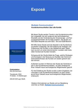Exposé
Mit dieser Studie werden Trends in der Kundenkommunika-
tion vorgestellt, die sich aufgrund des technologischen
Wandels und der Veränderung der Anwendungs– und Nut-
zungsgewohnheiten der Kunden ergeben. Die Studie um-
faßt dabei Bespiele aus dem B2C– als auch B2B-Bereich..
Mit Hilfe dieser Studie wird der Wandel in der Kundenkom-
munikation aufgezeigt, der die Erfüllung der Anliegen und
Präferenzen der Kunden in den Mittelpunkt stellt Dabei
kann es sich um einen ökonomischen, sozialen oder kultu-
rellen Kontext der Kunden handeln.
Schwerpunkt der Studie bildet die Frage, welche Strategien
und Konzepte in der Nutzung von Kanälen den Kommuni-
kationsbedürfnissen der Kunden am besten gerecht wer-
den können.
Außerdem wurden im Rahmen der Studie die Veränderun-
gen in der Kundenkommunikation vor dem Hintergrund
einer Vielzahl neuer technologischer Möglichkeiten geprüft
Für die Erstellung der Studie wurden zudem Angebote und
Lösungen in der Kundenkommunikation vor dem Hinter-
grund einer Vielzahl neuer technologischer Möglichkeiten
untersucht.
Multiple Communication!
Kundenkommunikation über alle Kanäle
Chefredaktion
Dirk Zimmermann
Trendstudie, 2022
75 Seiten, 12 Abbildungen
259,00 EUR zzgl. MwSt.
Weitere Informationen zur Studie und zur Bestellung
sind hier zu finden: Multiple Communication!
Exposé
Multiple Communication! Kundenkommunikation über alle Kanäle
 