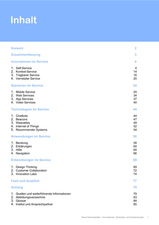 Vorwort 2
Zusammenfassung 3
Innovationen im Service 4
1. Self-Service 4
2. Kontext-Service 14
3. Tragbarer Service 16
4. Vernetzter Service 20
Szenarien im Service 24
1. Mobile Service 24
2. Web Services 34
3. App Services 37
4. Video Services 40
Technologien Im Service 44
1. Chatbots 44
2. Beacons 47
3. Wearables 49
4. Internet of Things 52
5. Recommender Systems 54
Anwendungen im Service 58
1. Beratung 58
2. Erklärungen 60
3. Hilfe 64
4. Navigation 66
Entwicklungen im Service 69
1. Design Thinking 69
2. Customer Collaboration 72
3. Innovation Labs 74
Fazit und Ausblick 77
Anhang 79
1. Quellen und weiterführende Informationen 79
2. Abbildungsverzeichnis 83
3. Glossar 84
4. Institut und Ansprechpartner 85
Inhalt
Neue Servicewelten - Innovationen, Szenarien und Anwendungen 1
 