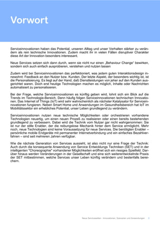 Serviceinnovationen haben das Potential, unseren Alltag und unser Verhalten stärker zu verän-
dern als rein technische Innovationen. Zudem macht ihr in vielen Fällen disruptiver Charakter
diese Art der Innovation besonders interessant.
Neue Services setzen sich dann durch, wenn sie nicht nur einen „Behaviour Change“ bewirken,
sondern sich auch einfach ausprobieren, verstehen und nutzen lassen
Zudem wird bei Serviceinnovationen das perfektioniert, was jedem guten Interaktionsdesign in-
newohnt: Feedback an den Nutzer bzw. Kunden. Der letzte Aspekt, der besonders wichtig ist, ist
die Personalisierung. Es liegt auf der Hand, daß Dienstleistungen von jeher auf den Kunden aus-
gerichtet waren. Doch erst heutige Technologien machen es möglich, Inhalte oder Nachrichten
automatisiert zu personalisieren.
Bei der Frage, welche Serviceinnovationen es künftig geben wird, lohnt sich ein Blick auf die
Trends im Technologie-Bereich. Denn häufig folgen Serviceinnovationen technischen Innovatio-
nen. Das Internet of Things (IoT) wird sehr wahrscheinlich als nächster Katalysator für Servicein-
novationen fungieren. Neben Smart Home und Anwendungen im Gesundheitsbereich hat IoT im
Mobilitätssektor ein erhebliches Potential, unser Leben grundlegend zu verändern.
Serviceinnovationen nutzen neue technische Möglichkeiten oder orchestrieren vorhandene
Technologien neuartig, um einen neuen Prozeß zu realisieren oder einen bereits bestehenden
grundlegend zu verbessern. Dabei wird die Technik vom Nutzer gar nicht wahrgenommen: Sie
ist nur der stille Enabler, der die reibungslose Mechanik hinter dem Service ermöglicht. Mehr
noch, neue Technologien sind keine Voraussetzung für neue Services. Die benötigten Enabler –
persönliche mobile Endgeräte mit permanenter Internetverbindung und ein einfaches Bezahlver-
fahren – sind seit mehreren Jahren verfügbar.
Wie die nächste Generation von Services aussieht, ist also nicht nur eine Frage der Technik:
Auch durch die konsequente Anwendung von Service Entwicklungs Techniken (SET) und in der
intelligenten "Choreographie" vorhandener Möglichkeiten eröffnet sich ein riesiges Spielfeld. Dar-
über hinaus werden Veränderungen in der Gesellschaft und eine sich weiterentwickelnde Praxis
der SET mitbestimmen, welche Services unser Leben künftig verändern und bestenfalls berei-
chern.
Vorwort
Neue Servicewelten - Innovationen, Szenarien und Anwendungen 2
 