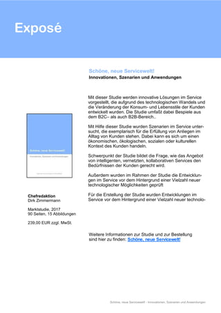 Exposé
Schöne, neue Servicewelt! - Innovationen, Szenarien und Anwendungen
Mit dieser Studie werden innovative Lösungen im Service
vorgestellt, die aufgrund des technologischen Wandels und
die Veränderung der Konsum- und Lebensstile der Kunden
entwickelt wurden. Die Studie umfaßt dabei Bespiele aus
dem B2C– als auch B2B-Bereich..
Mit Hilfe dieser Studie wurden Szenarien im Service unter-
sucht, die exemplarisch für die Erfüllung von Anliegen im
Alltag von Kunden stehen. Dabei kann es sich um einen
ökonomischen, ökologischen, sozialen oder kulturellen
Kontext des Kunden handeln.
Schwerpunkt der Studie bildet die Frage, wie das Angebot
von intelligenten, vernetzten, kollaborativen Services den
Bedürfnissen der Kunden gerecht wird.
Außerdem wurden im Rahmen der Studie die Entwicklun-
gen im Service vor dem Hintergrund einer Vielzahl neuer
technologischer Möglichkeiten geprüft
Für die Erstellung der Studie wurden Entwicklungen im
Service vor dem Hintergrund einer Vielzahl neuer technolo-
Schöne, neue Servicewelt!
Innovationen, Szenarien und Anwendungen
Chefredaktion
Dirk Zimmermann
Marktstudie, 2017
90 Seiten, 15 Abbildungen
239,00 EUR zzgl. MwSt.
Weitere Informationen zur Studie und zur Bestellung
sind hier zu finden: Schöne, neue Servicewelt!
 