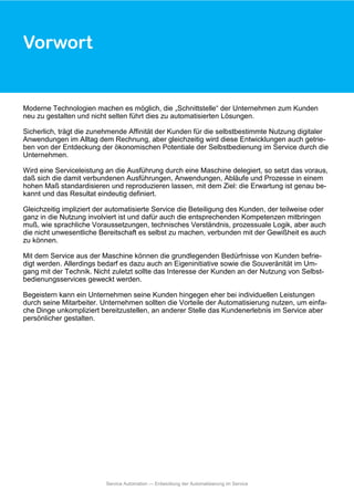 Moderne Technologien machen es möglich, die „Schnittstelle“ der Unternehmen zum Kunden
neu zu gestalten und nicht selten führt dies zu automatisierten Lösungen.
Sicherlich, trägt die zunehmende Affinität der Kunden für die selbstbestimmte Nutzung digitaler
Anwendungen im Alltag dem Rechnung, aber gleichzeitig wird diese Entwicklungen auch getrie-
ben von der Entdeckung der ökonomischen Potentiale der Selbstbedienung im Service durch die
Unternehmen.
Wird eine Serviceleistung an die Ausführung durch eine Maschine delegiert, so setzt das voraus,
daß sich die damit verbundenen Ausführungen, Anwendungen, Abläufe und Prozesse in einem
hohen Maß standardisieren und reproduzieren lassen, mit dem Ziel: die Erwartung ist genau be-
kannt und das Resultat eindeutig definiert.
Gleichzeitig impliziert der automatisierte Service die Beteiligung des Kunden, der teilweise oder
ganz in die Nutzung involviert ist und dafür auch die entsprechenden Kompetenzen mitbringen
muß, wie sprachliche Voraussetzungen, technisches Verständnis, prozessuale Logik, aber auch
die nicht unwesentliche Bereitschaft es selbst zu machen, verbunden mit der Gewißheit es auch
zu können.
Mit dem Service aus der Maschine können die grundlegenden Bedürfnisse von Kunden befrie-
digt werden. Allerdings bedarf es dazu auch an Eigeninitiative sowie die Souveränität im Um-
gang mit der Technik. Nicht zuletzt sollte das Interesse der Kunden an der Nutzung von Selbst-
bedienungsservices geweckt werden.
Begeistern kann ein Unternehmen seine Kunden hingegen eher bei individuellen Leistungen
durch seine Mitarbeiter. Unternehmen sollten die Vorteile der Automatisierung nutzen, um einfa-
che Dinge unkompliziert bereitzustellen, an anderer Stelle das Kundenerlebnis im Service aber
persönlicher gestalten.
Vorwort
Service Automation — Entwicklung der Automatisierung im Service
 