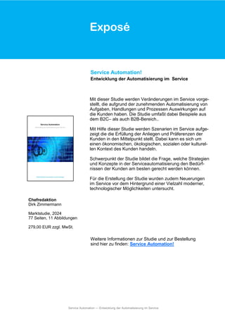 Exposé
Mit dieser Studie werden Veränderungen im Service vorge-
stellt, die aufgrund der zunehmenden Automatisierung von
Aufgaben, Handlungen und Prozessen Auswirkungen auf
die Kunden haben. Die Studie umfaßt dabei Beispiele aus
dem B2C– als auch B2B-Bereich..
Mit Hilfe dieser Studie werden Szenarien im Service aufge-
zeigt die die Erfüllung der Anliegen und Präferenzen der
Kunden in den Mittelpunkt stellt. Dabei kann es sich um
einen ökonomischen, ökologischen, sozialen oder kulturel-
len Kontext des Kunden handeln.
Schwerpunkt der Studie bildet die Frage, welche Strategien
und Konzepte in der Serviceautomatisierung den Bedürf-
nissen der Kunden am besten gerecht werden können.
Für die Erstellung der Studie wurden zudem Neuerungen
im Service vor dem Hintergrund einer Vielzahl moderner,
technologischer Möglichkeiten untersucht.
Service Automation!
Entwicklung der Automatisierung im Service
Chefredaktion
Dirk Zimmermann
Marktstudie, 2024
77 Seiten, 11 Abbildungen
279,00 EUR zzgl. MwSt.
Weitere Informationen zur Studie und zur Bestellung
sind hier zu finden: Service Automation!
Exposé
Service Automation — Entwicklung der Automatisierung im Service
 