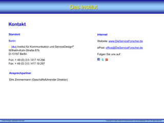 X [iks] Umfrage „Application Services" 
Das Institut 
Kontakt 
Standort 
Berlin 
X[iks]Institut für Kommunikation und ServiceDesign® 
Wilhelm-Kuhr-Straße 87b 
D-13187 Berlin 
Fon: + 49 (0) 3 0 / 417 19 296 
Fax: + 49 (0) 3 0 / 417 19 297 
Internet 
Website:www.DieServiceForscher.de 
ePost:office@DieServiceForscher.de 
Folgen Sie uns auf: 
Ansprechpartner 
Dirk Zimmermann (Geschäftsführender Direktor) 
Copyright © X [iks] Institut für Kommunikation und ServiceDesign 2014. All rights reserved. 
