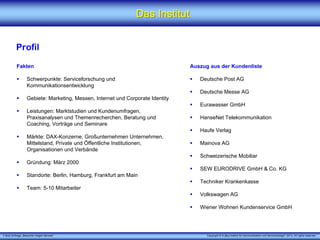 Das Institut


          Profil

          Fakten                                                                Auszug aus der Kundenliste

                  Schwerpunkte: Serviceforschung und                               Deutsche Post AG
                  Kommunikationsentwicklung
                                                                                   Deutsche Messe AG
                  Gebiete: Marketing, Messen, Internet und Corporate Identity
                                                                                   Eurawasser GmbH
                  Leistungen: Marktstudien und Kundenumfragen,
                  Praxisanalysen und Themenrecherchen, Beratung und                HanseNet Telekommunikation
                  Coaching, Vorträge und Seminare
                                                                                   Haufe Verlag
                  Märkte: DAX-Konzerne, Großunternehmen Unternehmen,
                  Mittelstand, Private und Öffentliche Institutionen,              Mainova AG
                  Organisationen und Verbände
                                                                                   Schweizerische Mobiliar
                  Gründung: März 2000
                                                                                   SEW EURODRIVE GmbH & Co. KG
                  Standorte: Berlin, Hamburg, Frankfurt am Main
                                                                                   Techniker Krankenkasse
                  Team: 5-10 Mitarbeiter
                                                                                   Volkswagen AG

                                                                                   Wiener Wohnen Kundenservice GmbH




X [iks] Umfrage „Besucher mögen Service“                                              Copyright © X [iks] Institut für Kommunikation und ServiceDesign® 2013. All rights reserved.
 