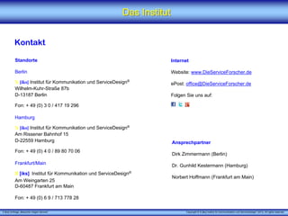 Das Institut


          Kontakt

          Standorte                                                   Internet

          Berlin                                                      Website: www.DieServiceForscher.de

          X [iks] Institut für Kommunikation und ServiceDesign®       ePost: office@DieServiceForscher.de
          Wilhelm-Kuhr-Straße 87b
          D-13187 Berlin                                              Folgen Sie uns auf:

          Fon: + 49 (0) 3 0 / 417 19 296

          Hamburg

          X [iks] Institut für Kommunikation und ServiceDesign®
          Am Rissener Bahnhof 15
          D-22559 Hamburg                                                 Ansprechpartner
          Fon: + 49 (0) 4 0 / 89 80 70 06
                                                                          Dirk Zimmermann (Berlin)
          Frankfurt/Main                                                  Dr. Gunhild Kestermann (Hamburg)
          X [iks] Institut für Kommunikation und ServiceDesign®
                                                                          Norbert Hoffmann (Frankfurt am Main)
          Am Weingarten 25
          D-60487 Frankfurt am Main

          Fon: + 49 (0) 6 9 / 713 778 28

X [iks] Umfrage „Besucher mögen Service“                                        Copyright © X [iks] Institut für Kommunikation und ServiceDesign® 2013. All rights reserved.
 