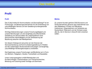 X [iks] Umfrage „Digitale Serviceplattformen"
Das Institut
Profil
Profil
Das X [iks] Institut für Kommunikation und ServiceDesign® ist ein
Forschungs- und Beratungsunternehmen für die Entwicklung von
zukunftsfähigem Service und der Gestaltung kundengerechter
Kommunikation.
Wichtige Zielorientierungen unserer Forschungstätigkeit und
unserer Bemühungen um eine langfristig zukunftsorientierte
Gestaltung von Service bilden die Leitperspektiven einer
ökonomischen Nachhaltigkeit und die Verbesserung der
Beziehung zwischen den Marktpartnern.
Vor diesem Hintergrund versuchen wir die Chancen der
Serviceentwicklung und Kommunikationsgestaltung im Hinblick
auf den notwendigen Strukturwandel aufzuzeigen und langfristig
zukunftsfähige Handlungskonzepte zu erarbeiten.
Die Ergebnisse unserer Forschungen veröffentlichen wir in Form
von Büchern, Ratgebern, Studien, Fachartikeln und Newsletter.
Unser Leistungsangebot umfaßt Marktstudien und
Kundenumfragen, Praxisanalysen und Themenrecherchen,
Beratung und Coaching sowie Vorträge und Seminare.
Märkte
Zu unseren Kunden gehören DAX-Konzerne und
Großunternehmen genauso wie Unternehmen aus
dem Mittelstand, Private und Öffentliche
Institutionen, Organisationen und Verbände aus
Deutschland, Österreich und der Schweiz sowie
alle die, die im Service in Zukunft mehr erreichen
wollen.
Copyright © X [iks] Institut für Kommunikation und ServiceDesign 2019. All rights reserved.
 