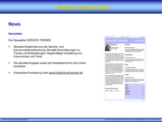X [iks] Umfrage „Digitale Serviceplattformen"
Weitere Informationen
News
Newsletter
Der Newsletter SERVICE TRENDS
 Neueste Ergebnisse aus der Service- und
Kommunikationsforschung. Aktuelle Einschätzungen zu
Trends und Entwicklungen. Regelmäßige Vorstellung von
Instrumenten und Tools.
 Die aktuelle Ausgabe sowie das Newsletterarchiv sind online
einsehbar
 Kostenlose Anmeldung unter www.DieServiceForscher.de
Copyright © X [iks] Institut für Kommunikation und ServiceDesign 2019. All rights reserved.
 