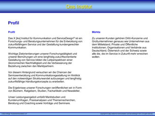 X [iks] Umfrage "Kundenkommunikation 3.0" Copyright © X [iks] Institut für Kommunikation und ServiceDesign 2014. All rights reserved.
Das Institut
Profil
Profil
Das X [iks] Institut für Kommunikation und ServiceDesign® ist ein
Forschungs- und Beratungsunternehmen für die Entwicklung von
zukunftsfähigem Service und der Gestaltung kundengerechter
Kommunikation.
Wichtige Zielorientierungen unserer Forschungstätigkeit und
unserer Bemühungen um eine langfristig zukunftsorientierte
Gestaltung von Service bilden die Leitperspektiven einer
ökonomischen Nachhaltigkeit und die Verbesserung der
Beziehung zwischen den Marktpartnern.
Vor diesem Hintergrund versuchen wir die Chancen der
Serviceentwicklung und Kommunikationsgestaltung im Hinblick
auf den notwendigen Strukturwandel aufzuzeigen und langfristig
zukunftsfähige Handlungskonzepte zu erarbeiten.
Die Ergebnisse unserer Forschungen veröffentlichen wir in Form
von Büchern, Ratgebern, Studien, Fachartikeln und Newsletter.
Unser Leistungsangebot umfaßt Marktstudien und
Kundenumfragen, Praxisanalysen und Themenrecherchen,
Beratung und Coaching sowie Vorträge und Seminare.
Märkte
Zu unseren Kunden gehören DAX-Konzerne und
Großunternehmen genauso wie Unternehmen aus
dem Mittelstand, Private und Öffentliche
Institutionen, Organisationen und Verbände aus
Deutschland, Österreich und der Schweiz sowie
alle die, die im Service in Zukunft mehr erreichen
wollen.
 