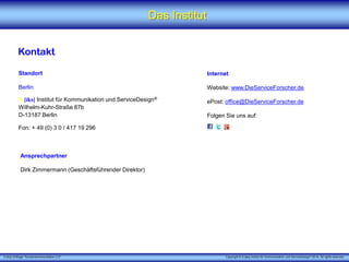 X [iks] Umfrage "Kundenkommunikation 3.0" Copyright © X [iks] Institut für Kommunikation und ServiceDesign 2014. All rights reserved.
Das Institut
Kontakt
Standort
Berlin
X [iks] Institut für Kommunikation und ServiceDesign®
Wilhelm-Kuhr-Straße 87b
D-13187 Berlin
Fon: + 49 (0) 3 0 / 417 19 296
Internet
Website: www.DieServiceForscher.de
ePost: office@DieServiceForscher.de
Folgen Sie uns auf:
Ansprechpartner
Dirk Zimmermann (Geschäftsführender Direktor)
 