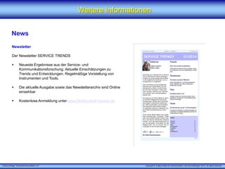 X [iks] Umfrage "Kundenkommunikation 3.0" Copyright © X [iks] Institut für Kommunikation und ServiceDesign 2014. All rights reserved.
Weitere Informationen
News
Newsletter
Der Newsletter SERVICE TRENDS
 Neueste Ergebnisse aus der Service- und
Kommunikationsforschung. Aktuelle Einschätzungen zu
Trends und Entwicklungen. Regelmäßige Vorstellung von
Instrumenten und Tools.
 Die aktuelle Ausgabe sowie das Newsletterarchiv sind Online
einsehbar
 Kostenlose Anmeldung unter www.DieServiceForscher.de
 